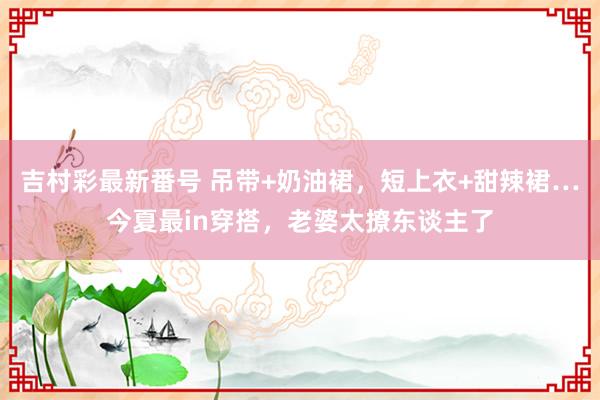 吉村彩最新番号 吊带+奶油裙，短上衣+甜辣裙…今夏最in穿搭，老婆太撩东谈主了