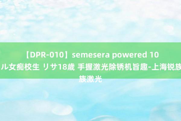 【DPR-010】semesera powered 10 ギャル女痴校生 リサ18歳 手握激光除锈机旨趣-上海锐族激光