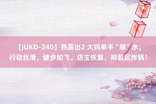 【JUKD-240】熟露出2 大妈单手“顺”水，行动丝滑，<a href=