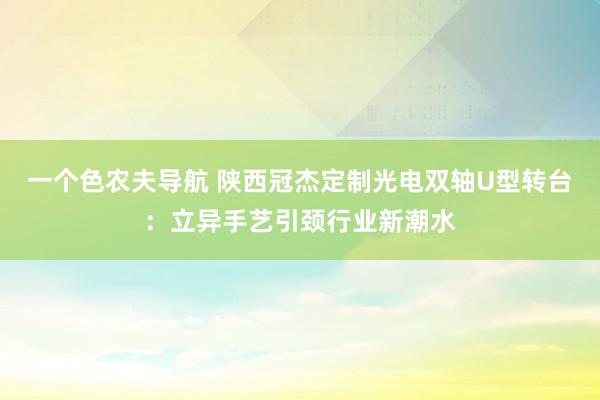 一个色农夫导航 陕西冠杰定制光电双轴U型转台：立异手艺引颈行业新潮水