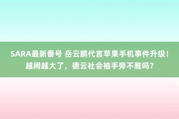 SARA最新番号 岳云鹏代言苹果手机事件升级！越闹越大了，德云社会袖手旁不雅吗？