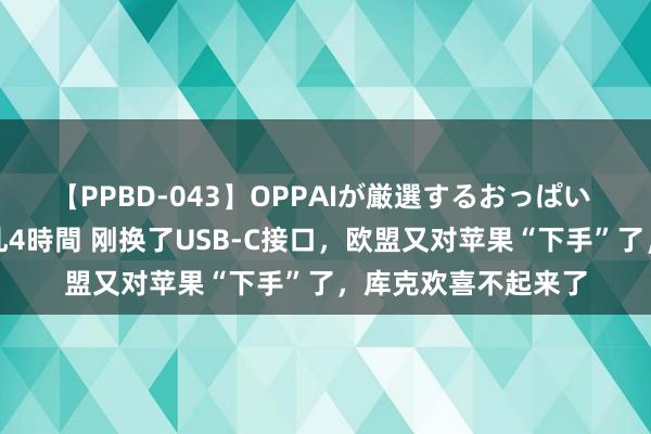 【PPBD-043】OPPAIが厳選するおっぱい 綺麗で敏感な美巨乳4時間 刚换了USB-C接口，欧盟又对苹果“下手”了，库克欢喜不起来了