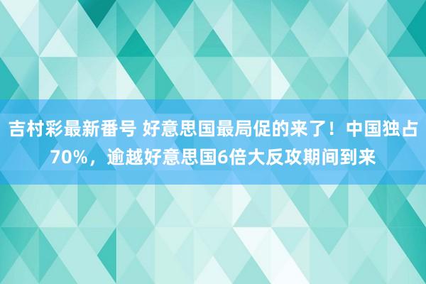 吉村彩最新番号 好意思国最局促的来了！中国独占70%，逾越好意思国6倍大反攻期间到来