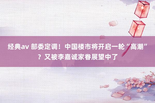 经典av 部委定调！中国楼市将开启一轮“高潮”？又被李嘉诚家眷展望中了