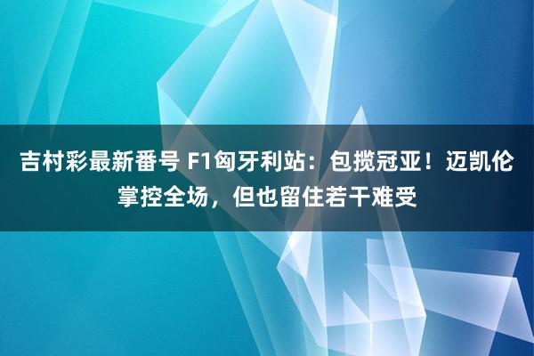 吉村彩最新番号 F1匈牙利站：包揽冠亚！迈凯伦掌控全场，但也留住若干难受