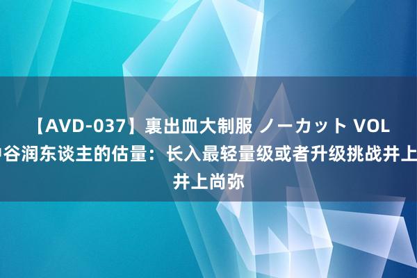 【AVD-037】裏出血大制服 ノーカット VOL.3 中谷润东谈主的估量：长入最轻量级或者升级挑战井上尚弥