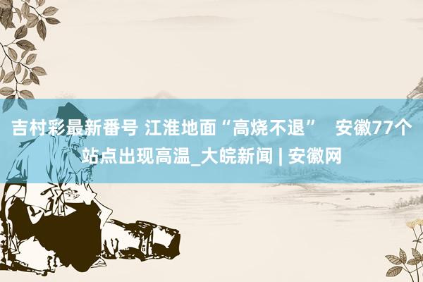 吉村彩最新番号 江淮地面“高烧不退”   安徽77个站点出现高温_大皖新闻 | 安徽网