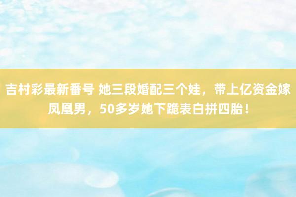 吉村彩最新番号 她三段婚配三个娃，带上亿资金嫁凤凰男，50多岁她下跪表白拼四胎！