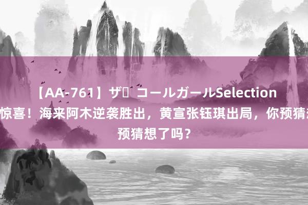 【AA-761】ザ・コールガールSelection 解围赛惊喜！海来阿木逆袭胜出，黄宣张钰琪出局，你预猜想了吗？