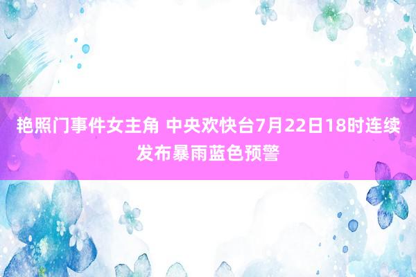 艳照门事件女主角 中央欢快台7月22日18时连续发布暴雨蓝色预警