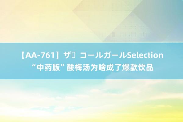 【AA-761】ザ・コールガールSelection “中药版”酸梅汤为啥成了爆款饮品