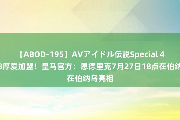 【ABOD-195】AVアイドル伝説Special 4 年满18厚爱加盟！皇马官方：恩德里克7月27日18点在伯纳乌亮相