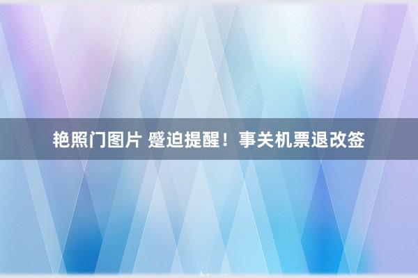 艳照门图片 蹙迫提醒！事关机票退改签