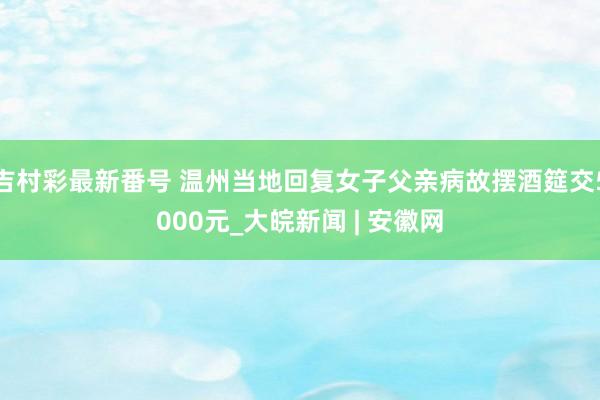 吉村彩最新番号 温州当地回复女子父亲病故摆酒筵交5000元_大皖新闻 | 安徽网