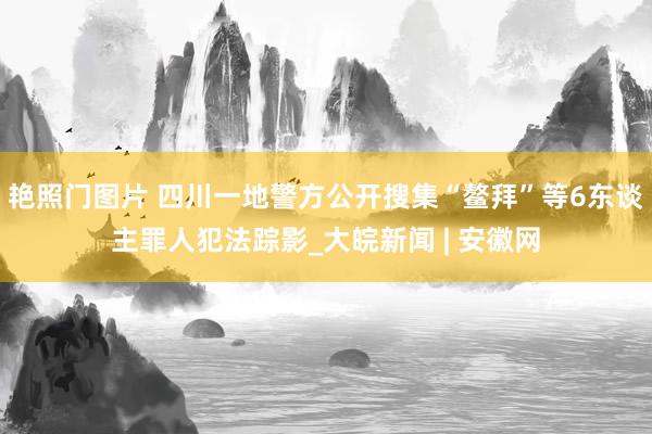 艳照门图片 四川一地警方公开搜集“鳌拜”等6东谈主罪人犯法踪影_大皖新闻 | 安徽网