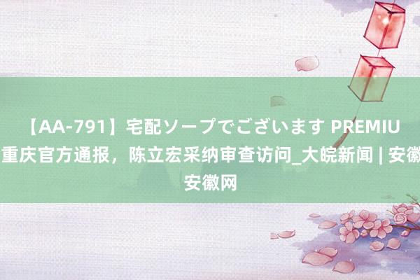 【AA-791】宅配ソープでございます PREMIUM 重庆官方通报，陈立宏采纳审查访问_大皖新闻 | 安徽网