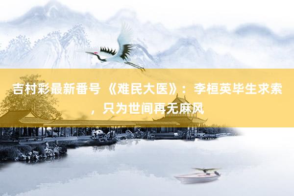 吉村彩最新番号 《难民大医》：李桓英毕生求索，只为世间再无麻风