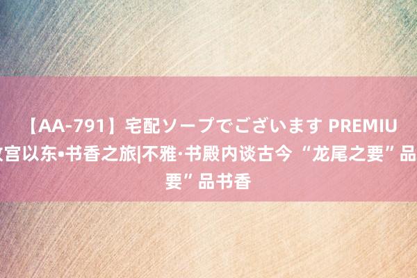 【AA-791】宅配ソープでございます PREMIUM 故宫以东•书香之旅|不雅·书殿内谈古今 “龙尾之要”品书香