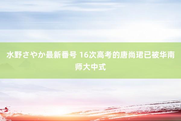 水野さやか最新番号 16次高考的唐尚珺已被华南师大中式