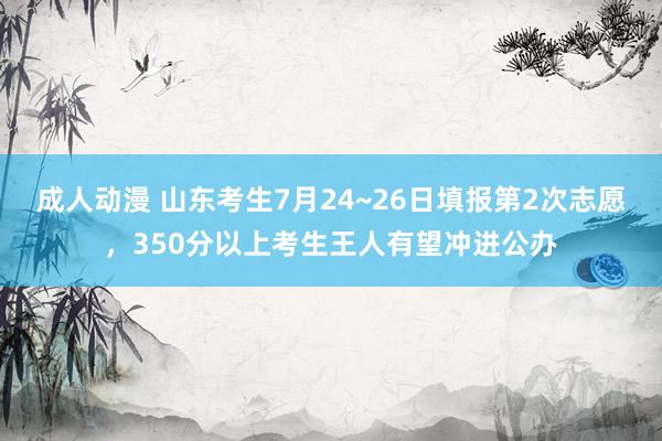 成人动漫 山东考生7月24~26日填报第2次志愿，350分以上考生王人有望冲进公办