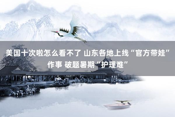 美国十次啦怎么看不了 山东各地上线“官方带娃”作事 破题暑期“护理难”