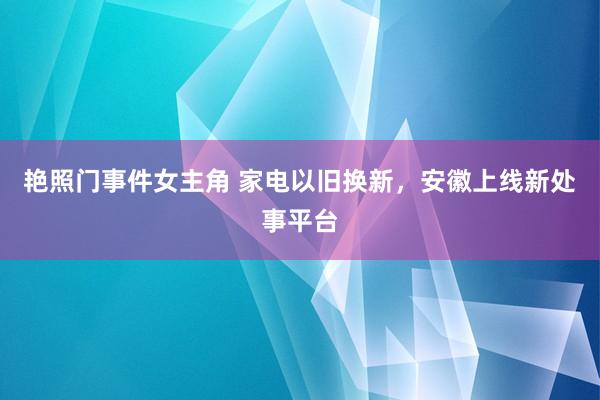 艳照门事件女主角 家电以旧换新，安徽上线新处事平台