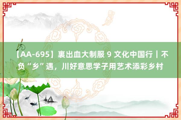 【AA-695】裏出血大制服 9 文化中国行｜不负“乡”遇，川好意思学子用艺术添彩乡村