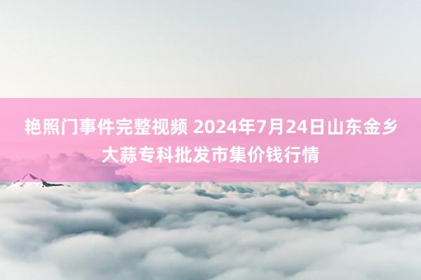 艳照门事件完整视频 2024年7月24日山东金乡大蒜专科批发市集价钱行情