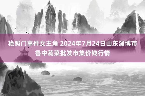 艳照门事件女主角 2024年7月24日山东淄博市鲁中蔬菜批发市集价钱行情