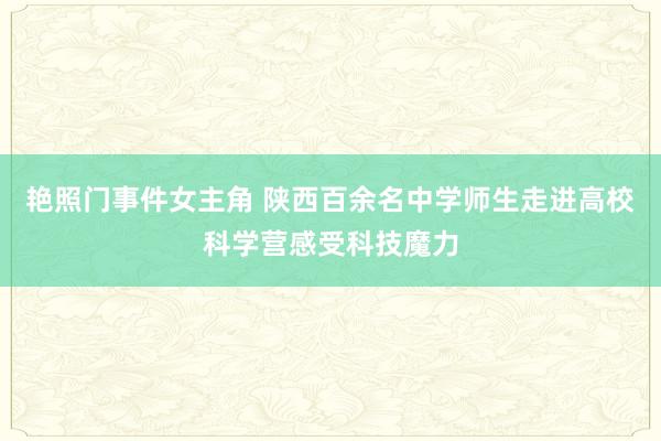 艳照门事件女主角 陕西百余名中学师生走进高校科学营感受科技魔力