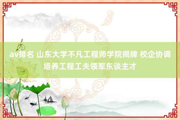 av排名 山东大学不凡工程师学院揭牌 校企协调培养工程工夫领军东谈主才