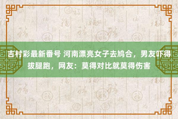 吉村彩最新番号 河南漂亮女子去鸠合，男友吓得拔腿跑，网友：莫得对比就莫得伤害