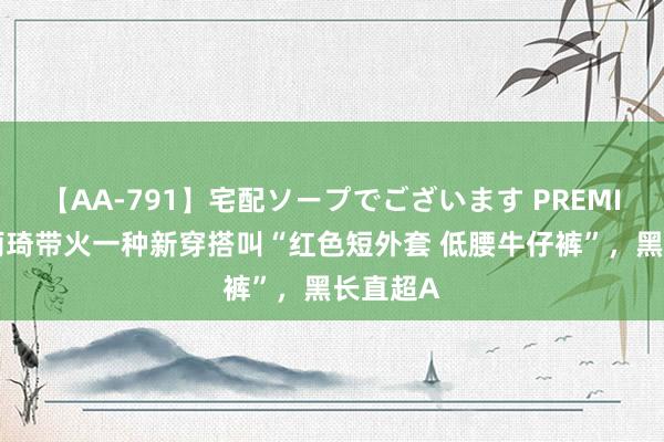 【AA-791】宅配ソープでございます PREMIUM 宋雨琦带火一种新穿搭叫“红色短外套 低腰牛仔裤”，黑长直超A