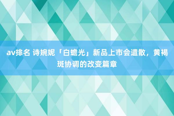 av排名 诗婉妮「白蟾光」新品上市会遣散，黄褐斑协调的改变篇章