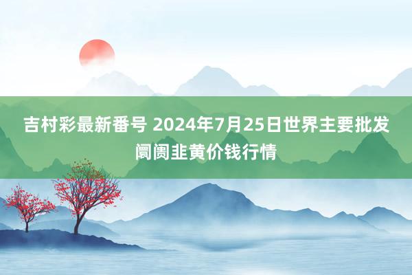 吉村彩最新番号 2024年7月25日世界主要批发阛阓韭黄价钱行情