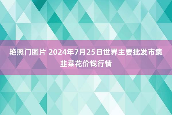 艳照门图片 2024年7月25日世界主要批发市集韭菜花价钱行情