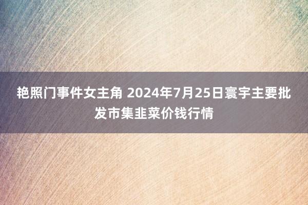 艳照门事件女主角 2024年7月25日寰宇主要批发市集韭菜价钱行情