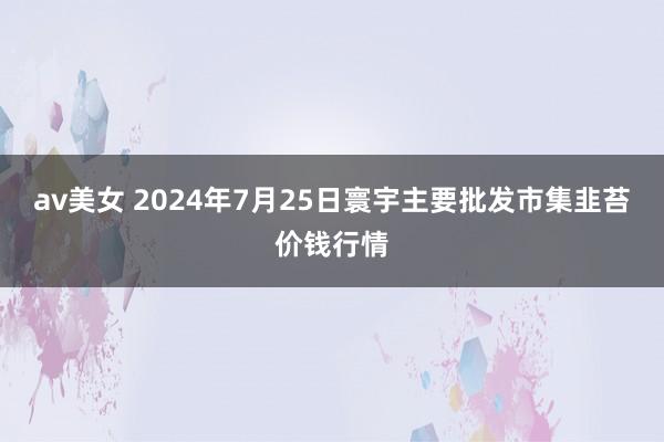 av美女 2024年7月25日寰宇主要批发市集韭苔价钱行情