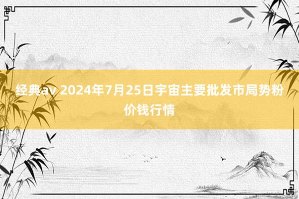 经典av 2024年7月25日宇宙主要批发市局势粉价钱行情