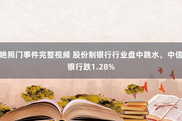 艳照门事件完整视频 股份制银行行业盘中跳水，中信银行跌1.28%