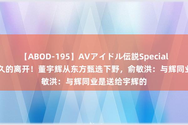 【ABOD-195】AVアイドル伝説Special 4 一次酝酿已久的离开！董宇辉从东方甄选下野，俞敏洪：与辉同业是送给宇辉的