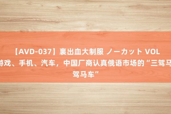 【AVD-037】裏出血大制服 ノーカット VOL.3 游戏、手机、汽车，中国厂商认真俄语市场的“三驾马车”