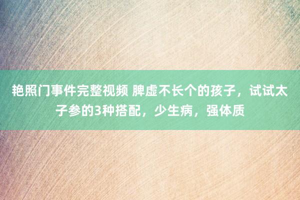 艳照门事件完整视频 脾虚不长个的孩子，试试太子参的3种搭配，少生病，强体质