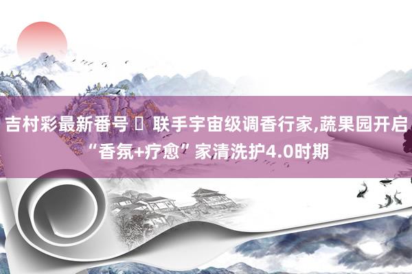 吉村彩最新番号 ​联手宇宙级调香行家，蔬果园开启“香氛+疗愈”家清洗护4.0时期