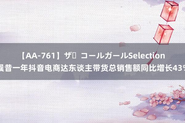 【AA-761】ザ・コールガールSelection 曩昔一年抖音电商达东谈主带货总销售额同比增长43%