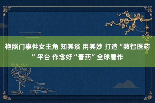 艳照门事件女主角 知其谈 用其妙 打造“数智医药”平台 作念好“晋药”全球著作