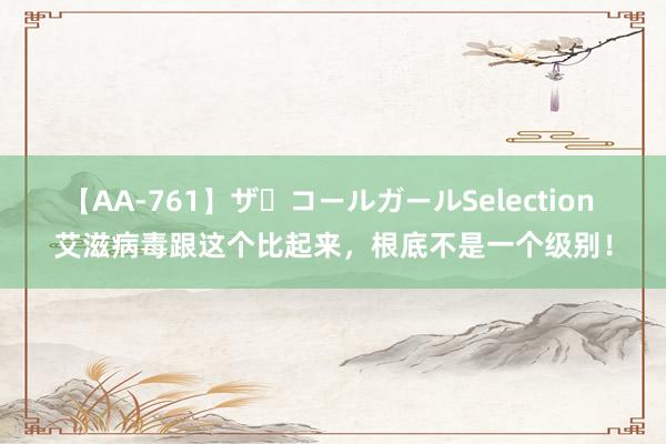 【AA-761】ザ・コールガールSelection 艾滋病毒跟这个比起来，根底不是一个级别！