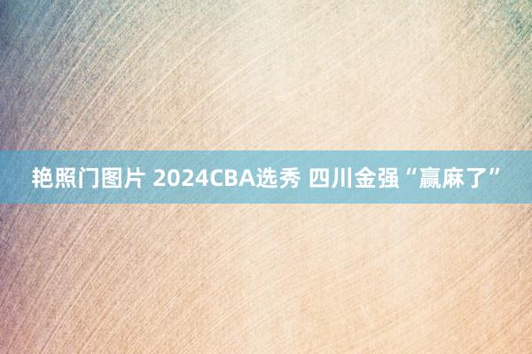 艳照门图片 2024CBA选秀 四川金强“赢麻了”