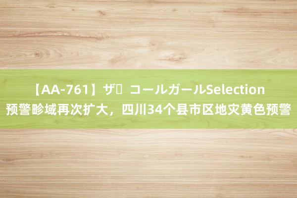 【AA-761】ザ・コールガールSelection 预警畛域再次扩大，四川34个县市区地灾黄色预警