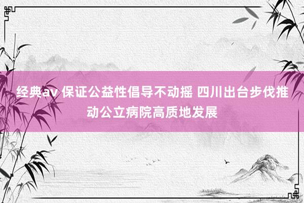 经典av 保证公益性倡导不动摇 四川出台步伐推动公立病院高质地发展